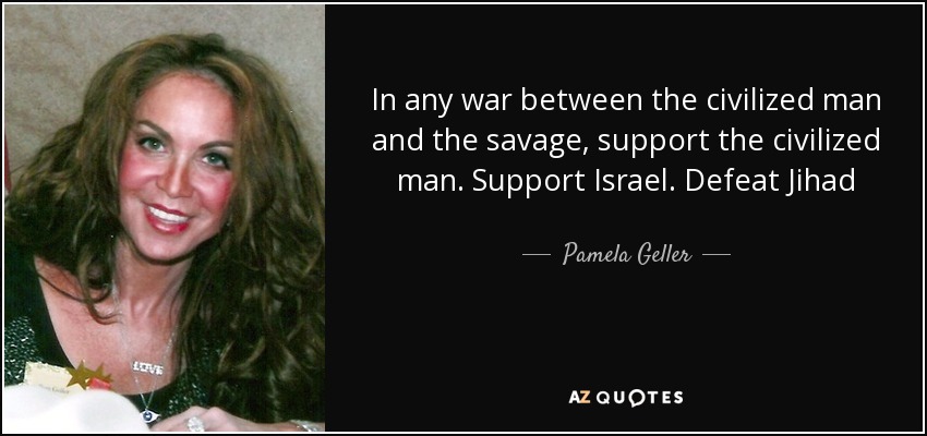 In any war between the civilized man and the savage, support the civilized man. Support Israel. Defeat Jihad - Pamela Geller