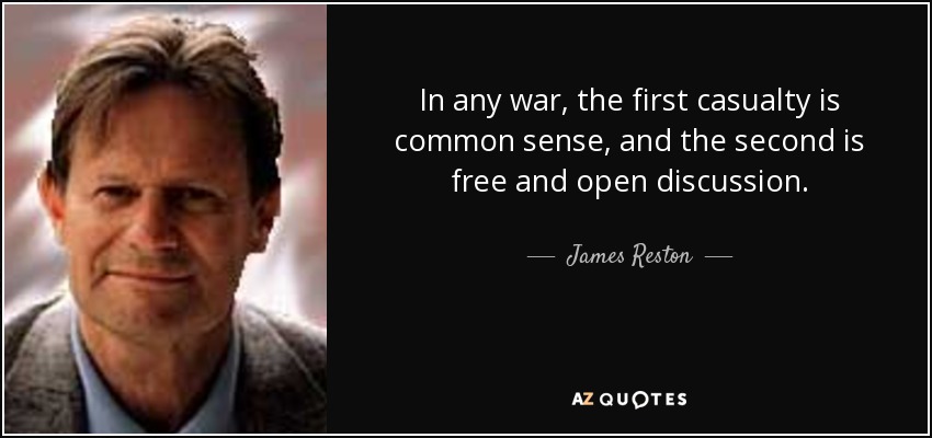 In any war, the first casualty is common sense, and the second is free and open discussion. - James Reston, Jr.