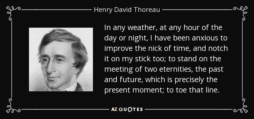 In any weather, at any hour of the day or night, I have been anxious to improve the nick of time, and notch it on my stick too; to stand on the meeting of two eternities, the past and future, which is precisely the present moment; to toe that line. - Henry David Thoreau