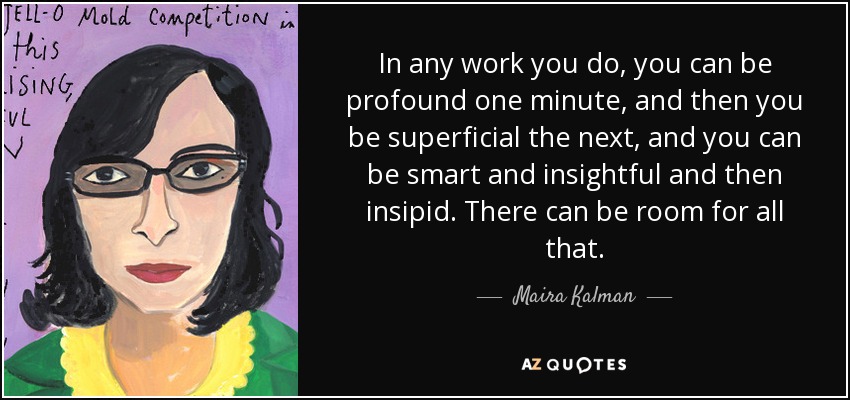 In any work you do, you can be profound one minute, and then you be superficial the next, and you can be smart and insightful and then insipid. There can be room for all that. - Maira Kalman