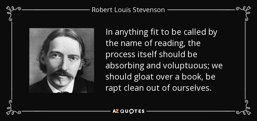 In anything fit to be called by the name of reading, the process itself should be absorbing and voluptuous; we should gloat over a book, be rapt clean out of ourselves. - Robert Louis Stevenson