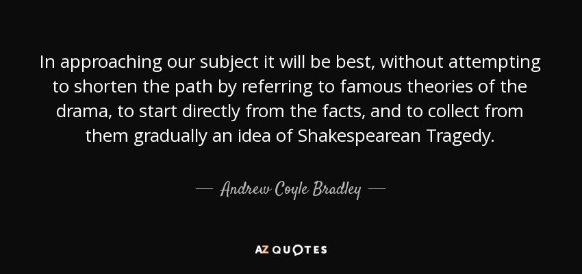 In approaching our subject it will be best, without attempting to shorten the path by referring to famous theories of the drama, to start directly from the facts, and to collect from them gradually an idea of Shakespearean Tragedy. - Andrew Coyle Bradley