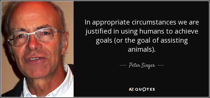 In appropriate circumstances we are justified in using humans to achieve goals (or the goal of assisting animals). - Peter Singer