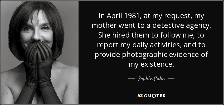 In April 1981, at my request, my mother went to a detective agency. She hired them to follow me, to report my daily activities, and to provide photographic evidence of my existence. - Sophie Calle