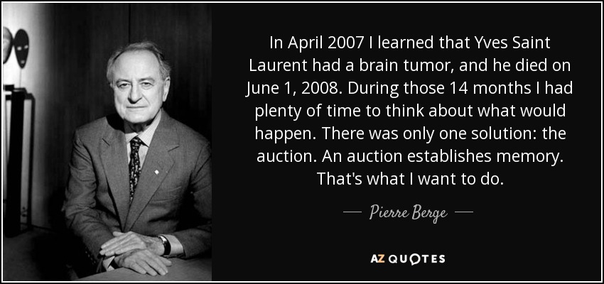 In April 2007 I learned that Yves Saint Laurent had a brain tumor, and he died on June 1, 2008. During those 14 months I had plenty of time to think about what would happen. There was only one solution: the auction. An auction establishes memory. That's what I want to do. - Pierre Berge