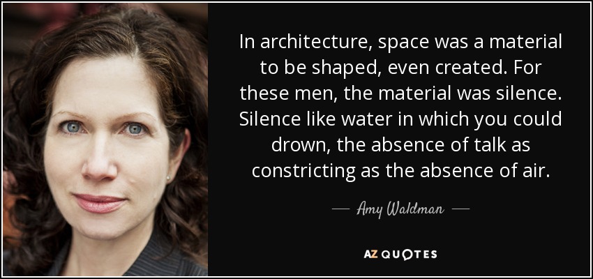 In architecture, space was a material to be shaped, even created. For these men, the material was silence. Silence like water in which you could drown, the absence of talk as constricting as the absence of air. - Amy Waldman
