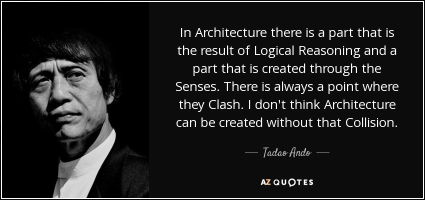 In Architecture there is a part that is the result of Logical Reasoning and a part that is created through the Senses. There is always a point where they Clash. I don't think Architecture can be created without that Collision. - Tadao Ando
