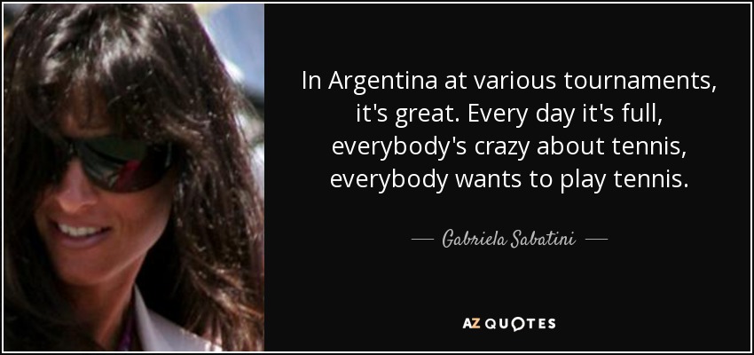 In Argentina at various tournaments, it's great. Every day it's full, everybody's crazy about tennis, everybody wants to play tennis. - Gabriela Sabatini