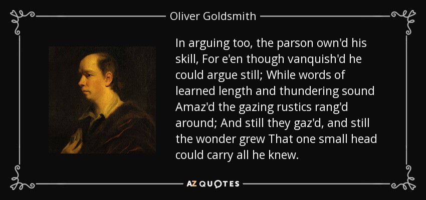 In arguing too, the parson own'd his skill, For e'en though vanquish'd he could argue still; While words of learned length and thundering sound Amaz'd the gazing rustics rang'd around; And still they gaz'd, and still the wonder grew That one small head could carry all he knew. - Oliver Goldsmith