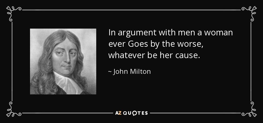 In argument with men a woman ever Goes by the worse, whatever be her cause. - John Milton