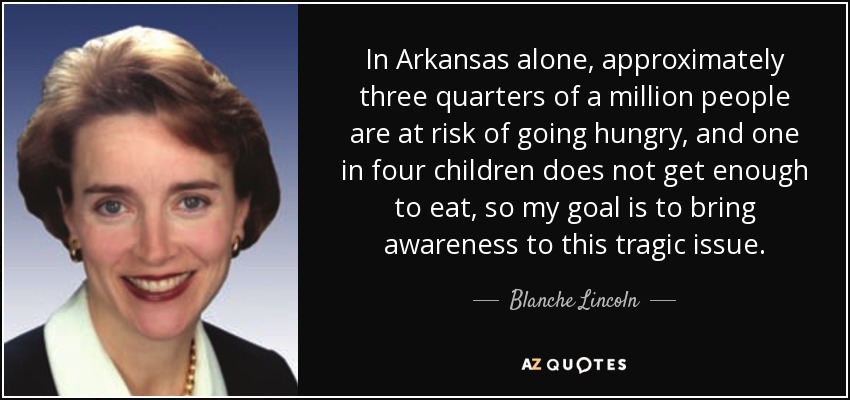 In Arkansas alone, approximately three quarters of a million people are at risk of going hungry, and one in four children does not get enough to eat, so my goal is to bring awareness to this tragic issue. - Blanche Lincoln