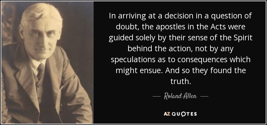 In arriving at a decision in a question of doubt, the apostles in the Acts were guided solely by their sense of the Spirit behind the action, not by any speculations as to consequences which might ensue. And so they found the truth. - Roland Allen