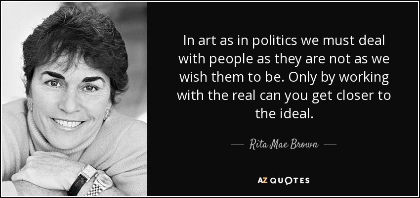 In art as in politics we must deal with people as they are not as we wish them to be. Only by working with the real can you get closer to the ideal. - Rita Mae Brown