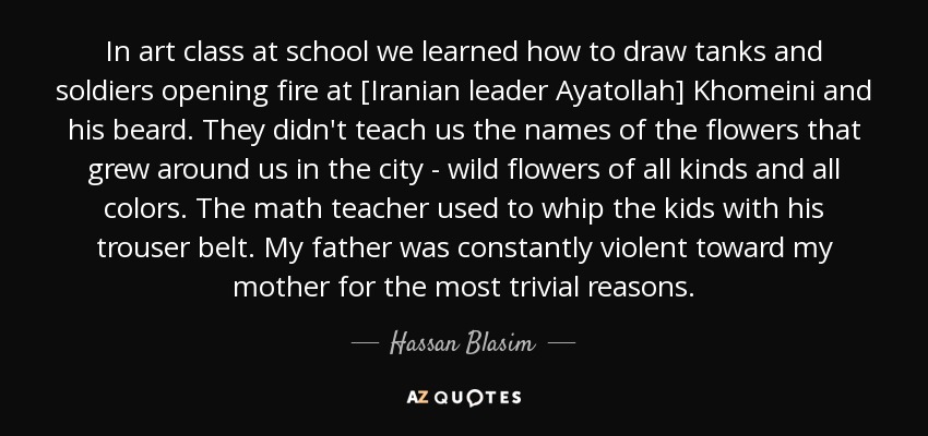 In art class at school we learned how to draw tanks and soldiers opening fire at [Iranian leader Ayatollah] Khomeini and his beard. They didn't teach us the names of the flowers that grew around us in the city - wild flowers of all kinds and all colors. The math teacher used to whip the kids with his trouser belt. My father was constantly violent toward my mother for the most trivial reasons. - Hassan Blasim