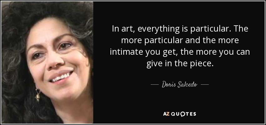 In art, everything is particular. The more particular and the more intimate you get, the more you can give in the piece. - Doris Salcedo