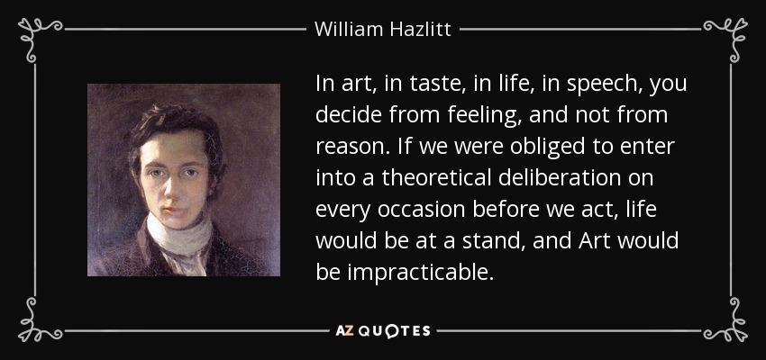 In art, in taste, in life, in speech, you decide from feeling, and not from reason. If we were obliged to enter into a theoretical deliberation on every occasion before we act, life would be at a stand, and Art would be impracticable. - William Hazlitt