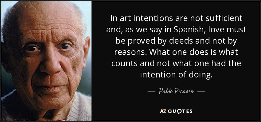 In art intentions are not sufficient and, as we say in Spanish, love must be proved by deeds and not by reasons. What one does is what counts and not what one had the intention of doing. - Pablo Picasso