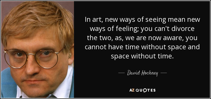 In art, new ways of seeing mean new ways of feeling; you can't divorce the two, as, we are now aware, you cannot have time without space and space without time. - David Hockney