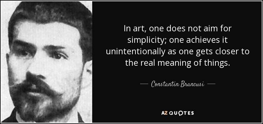 In art, one does not aim for simplicity; one achieves it unintentionally as one gets closer to the real meaning of things. - Constantin Brancusi