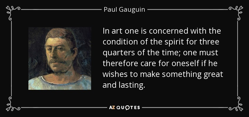 In art one is concerned with the condition of the spirit for three quarters of the time; one must therefore care for oneself if he wishes to make something great and lasting. - Paul Gauguin