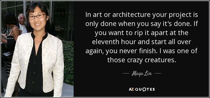 In art or architecture your project is only done when you say it's done. If you want to rip it apart at the eleventh hour and start all over again, you never finish. I was one of those crazy creatures. - Maya Lin