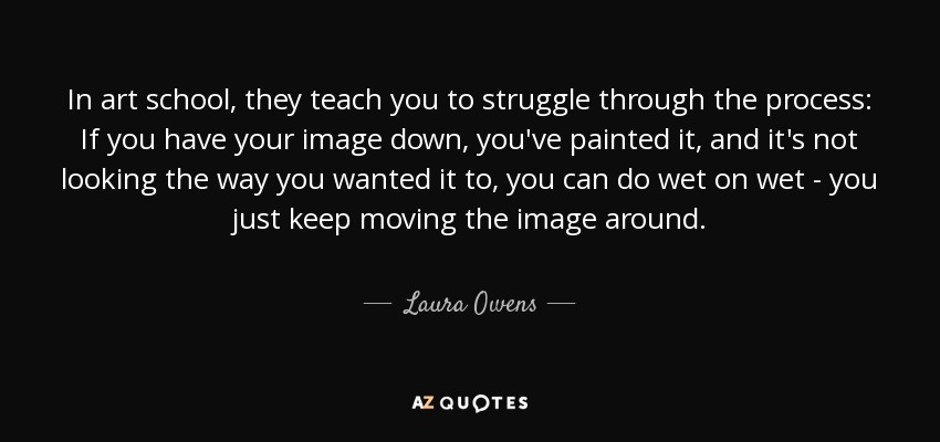 In art school, they teach you to struggle through the process: If you have your image down, you've painted it, and it's not looking the way you wanted it to, you can do wet on wet - you just keep moving the image around. - Laura Owens
