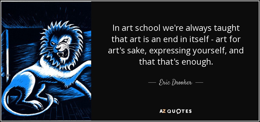 In art school we're always taught that art is an end in itself - art for art's sake, expressing yourself, and that that's enough. - Eric Drooker