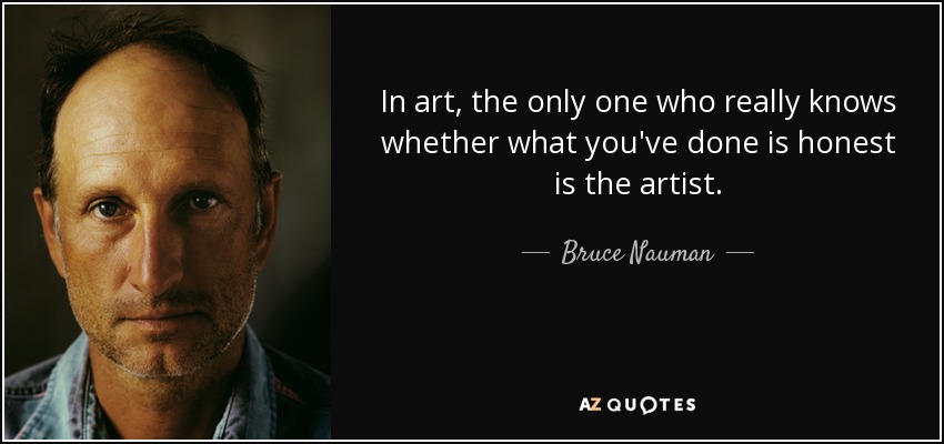 In art, the only one who really knows whether what you've done is honest is the artist. - Bruce Nauman
