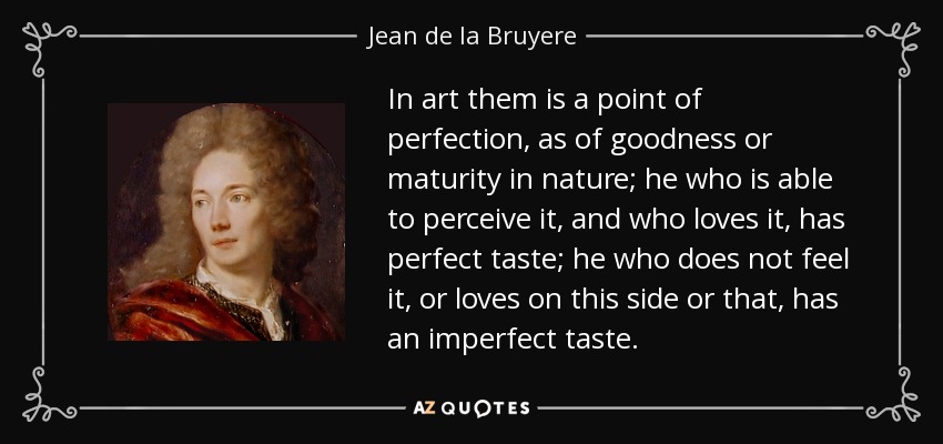 In art them is a point of perfection, as of goodness or maturity in nature; he who is able to perceive it, and who loves it, has perfect taste; he who does not feel it, or loves on this side or that, has an imperfect taste. - Jean de la Bruyere