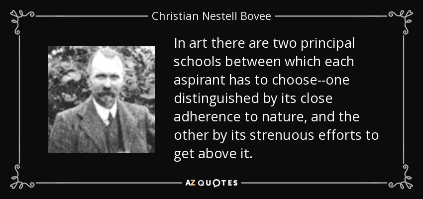 In art there are two principal schools between which each aspirant has to choose--one distinguished by its close adherence to nature, and the other by its strenuous efforts to get above it. - Christian Nestell Bovee