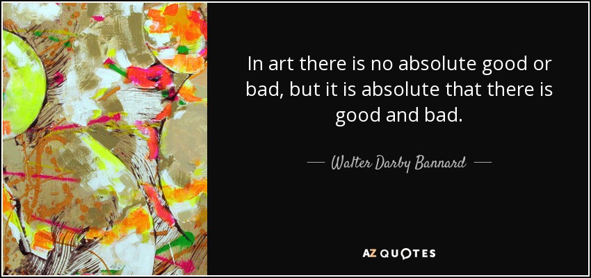 In art there is no absolute good or bad, but it is absolute that there is good and bad. - Walter Darby Bannard