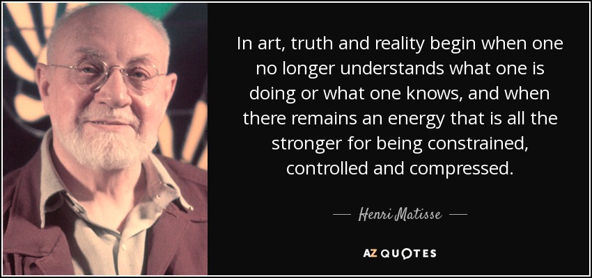 In art, truth and reality begin when one no longer understands what one is doing or what one knows, and when there remains an energy that is all the stronger for being constrained, controlled and compressed. - Henri Matisse