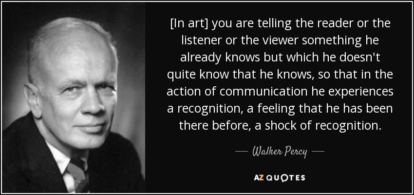 [In art] you are telling the reader or the listener or the viewer something he already knows but which he doesn't quite know that he knows, so that in the action of communication he experiences a recognition, a feeling that he has been there before, a shock of recognition. - Walker Percy