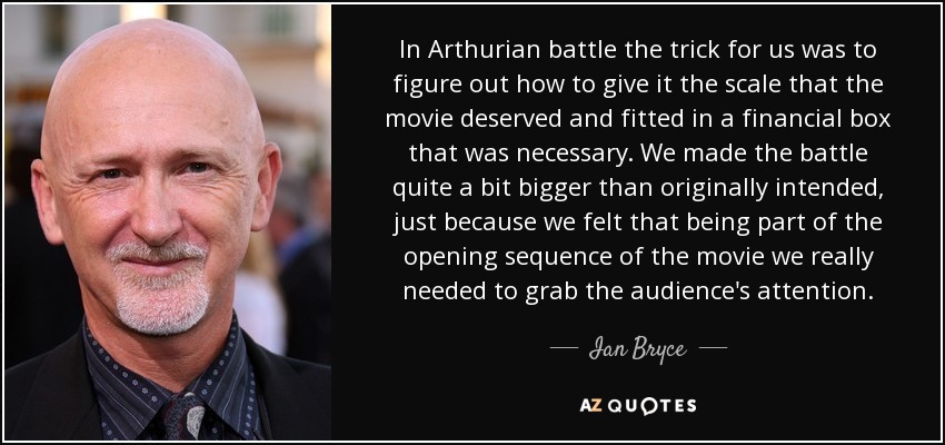In Arthurian battle the trick for us was to figure out how to give it the scale that the movie deserved and fitted in a financial box that was necessary. We made the battle quite a bit bigger than originally intended, just because we felt that being part of the opening sequence of the movie we really needed to grab the audience's attention. - Ian Bryce