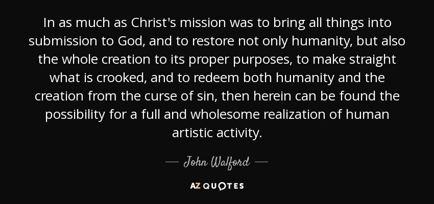 In as much as Christ's mission was to bring all things into submission to God, and to restore not only humanity, but also the whole creation to its proper purposes, to make straight what is crooked, and to redeem both humanity and the creation from the curse of sin, then herein can be found the possibility for a full and wholesome realization of human artistic activity. - John Walford