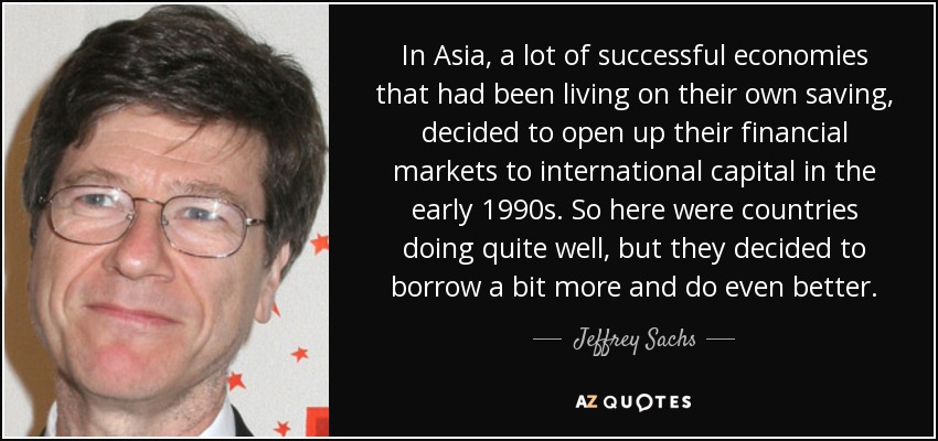 In Asia, a lot of successful economies that had been living on their own saving, decided to open up their financial markets to international capital in the early 1990s. So here were countries doing quite well, but they decided to borrow a bit more and do even better. - Jeffrey Sachs