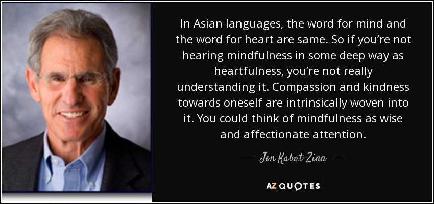 In Asian languages, the word for mind and the word for heart are same. So if you’re not hearing mindfulness in some deep way as heartfulness, you’re not really understanding it. Compassion and kindness towards oneself are intrinsically woven into it. You could think of mindfulness as wise and affectionate attention. - Jon Kabat-Zinn