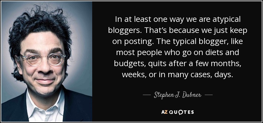In at least one way we are atypical bloggers. That’s because we just keep on posting. The typical blogger, like most people who go on diets and budgets, quits after a few months, weeks, or in many cases, days. - Stephen J. Dubner