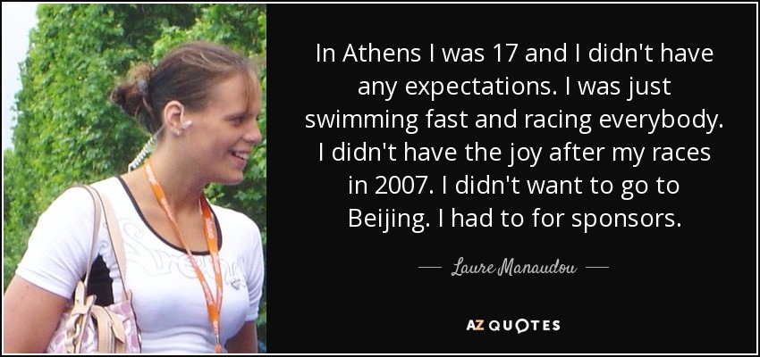 In Athens I was 17 and I didn't have any expectations. I was just swimming fast and racing everybody. I didn't have the joy after my races in 2007. I didn't want to go to Beijing. I had to for sponsors. - Laure Manaudou