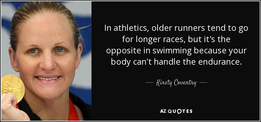In athletics, older runners tend to go for longer races, but it's the opposite in swimming because your body can't handle the endurance. - Kirsty Coventry