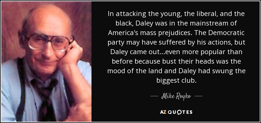 In attacking the young, the liberal, and the black, Daley was in the mainstream of America's mass prejudices. The Democratic party may have suffered by his actions, but Daley came out...even more popular than before because bust their heads was the mood of the land and Daley had swung the biggest club. - Mike Royko