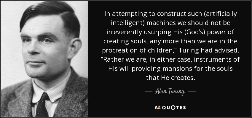 In attempting to construct such (artificially intelligent) machines we should not be irreverently usurping His (God's) power of creating souls, any more than we are in the procreation of children,” Turing had advised. “Rather we are, in either case, instruments of His will providing mansions for the souls that He creates. - Alan Turing