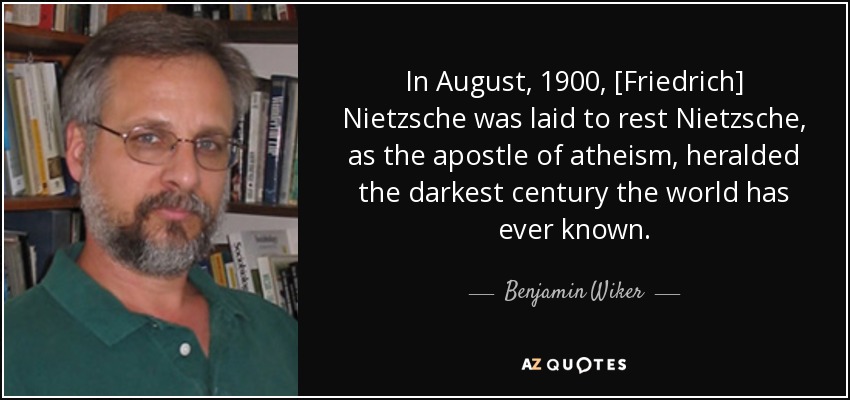 In August, 1900, [Friedrich] Nietzsche was laid to rest Nietzsche, as the apostle of atheism, heralded the darkest century the world has ever known. - Benjamin Wiker