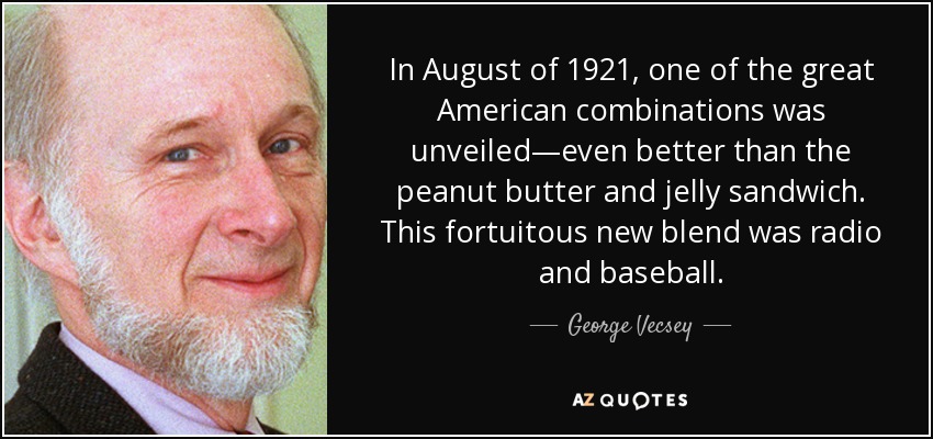 In August of 1921, one of the great American combinations was unveiled—even better than the peanut butter and jelly sandwich. This fortuitous new blend was radio and baseball. - George Vecsey