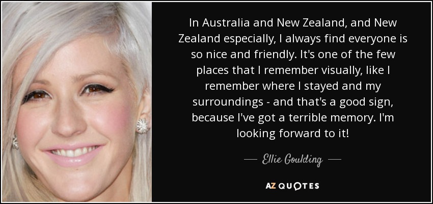 In Australia and New Zealand, and New Zealand especially, I always find everyone is so nice and friendly. It's one of the few places that I remember visually, like I remember where I stayed and my surroundings - and that's a good sign, because I've got a terrible memory. I'm looking forward to it! - Ellie Goulding