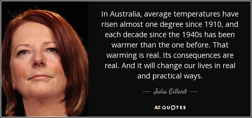 In Australia, average temperatures have risen almost one degree since 1910, and each decade since the 1940s has been warmer than the one before. That warming is real. Its consequences are real. And it will change our lives in real and practical ways. - Julia Gillard