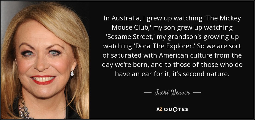 In Australia, I grew up watching 'The Mickey Mouse Club,' my son grew up watching 'Sesame Street,' my grandson's growing up watching 'Dora The Explorer.' So we are sort of saturated with American culture from the day we're born, and to those of those who do have an ear for it, it's second nature. - Jacki Weaver