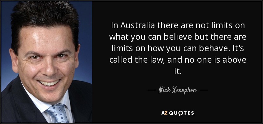 In Australia there are not limits on what you can believe but there are limits on how you can behave. It's called the law, and no one is above it. - Nick Xenophon