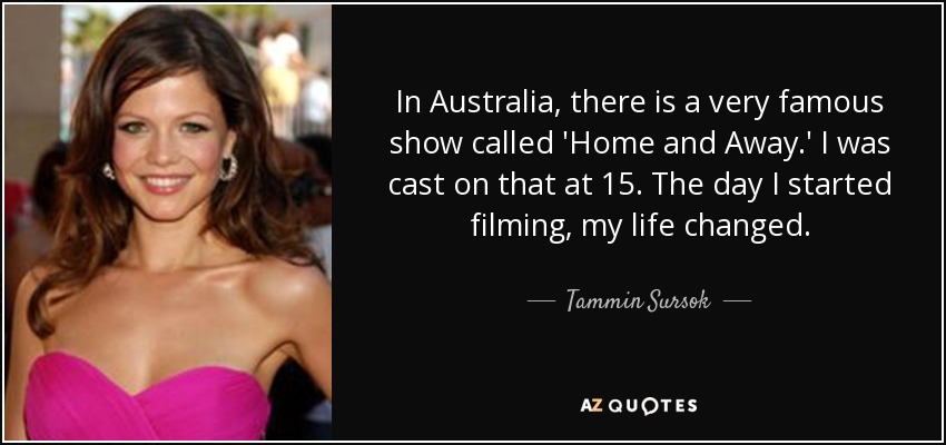 In Australia, there is a very famous show called 'Home and Away.' I was cast on that at 15. The day I started filming, my life changed. - Tammin Sursok