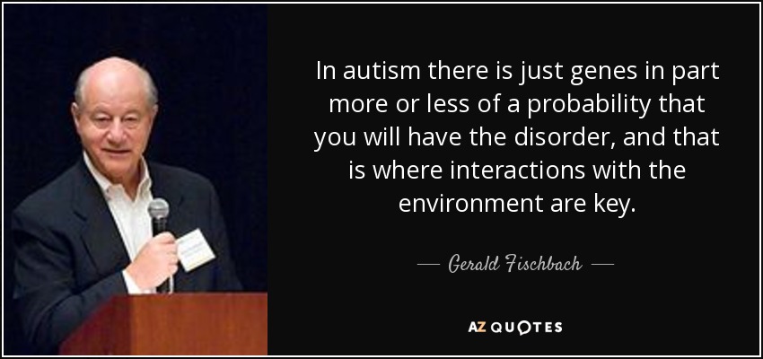 In autism there is just genes in part more or less of a probability that you will have the disorder, and that is where interactions with the environment are key. - Gerald Fischbach